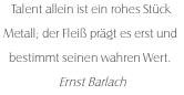 Talent allein ist ein rohes Stück Metall; der Fleiß prägt es erst und bestimmt seinen wahren Wert. Ernst Barlach