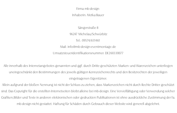  Firma mb-design  Inhaberin: Metka Bauer   Sängerstraße 8  96247 Michelau/Schwürbitz  Tel.: 09574/651461  Mail: info@mb-design-eventmontage.de Umsatzsteueridentifikationsnummer: DE260330077  Alle innerhalb des Internetangebotes genannten und ggf. durch Dritte geschützten Marken- und Warenzeichen unterliegen uneingeschränkt den Bestimmungen des jeweils gültigen Kennzeichenrechts und den Besitzrechten der jeweiligen eingetragenen Eigentümer. Allein aufgrund der bloßen Nennung ist nicht der Schluss zu ziehen, dass Markenzeichen nicht durch Rechte Dritter geschützt sind. Das Copyright für die erstellten Internetseiten bleibt alleine bei mb-design. Eine Vervielfältigung oder Verwendung solcher Grafiken,Bilder und Texte in anderen elektronischen oder gedruckten Publikationen ist ohne ausdrückliche Zustimmung der Fa. mb-design nicht gestattet. Haftung für Schäden durch Gebrauch dieser Website wird generell abgelehnt.
